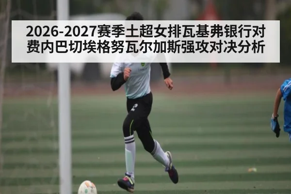 2026-2027赛季土超女排瓦基弗银行对费内巴切埃格努瓦尔加斯强攻对决分析